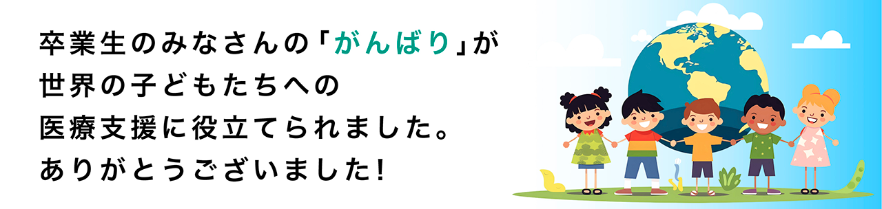 卒業生のみなさんの「がんばり」が世界の子どもたちへの医療支援に役立てられました。ありがとうございました！