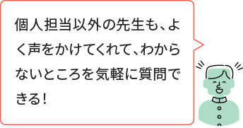 個人担当以外の先生も、よく声をかけてくれて、わからないところを気軽に質問できる！