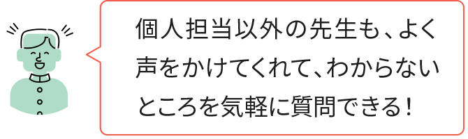 個人担当以外の先生も、よく声をかけてくれて、わからないところを気軽に質問できる！