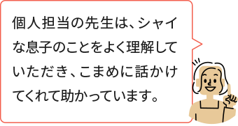 個人担当の先生は、シャイな息子のことをよく理解していただき、こまめに話かけてくれて助かっています。