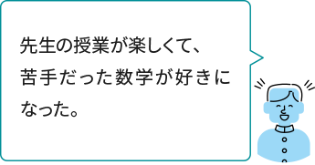 先生の授業が楽しくて、苦手だった数学が好きになった。