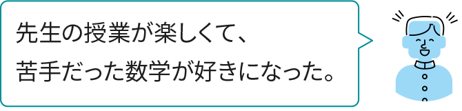 先生の授業が楽しくて、苦手だった数学が好きになった。