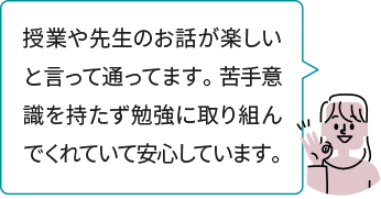 授業や先生のお話が楽しいと言って通ってます。 苦手意識を持たず勉強に取り組んでくれていて安心しています。