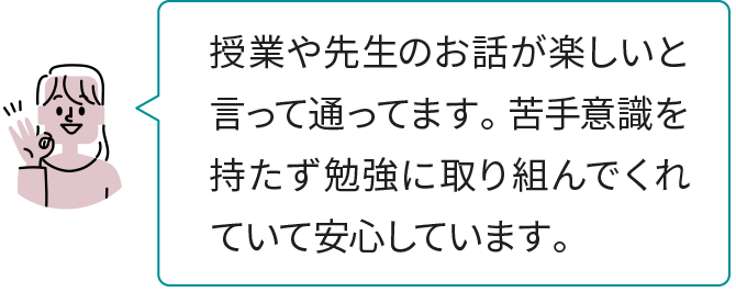 授業や先生のお話が楽しいと言って通ってます。 苦手意識を持たず勉強に取り組んでくれていて安心しています。