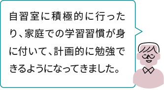 自習室に積極的に行ったり、家庭での学習習慣が身に付いて、計画的に勉強できるようになってきました。