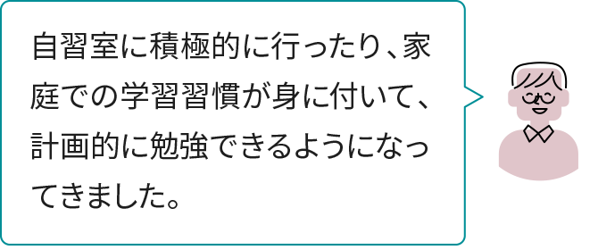 自習室に積極的に行ったり、家庭での学習習慣が身に付いて、計画的に勉強できるようになってきました。
