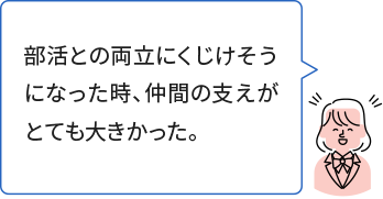 部活との両立にくじけそうになった時、仲間の支えがとても大きかった。