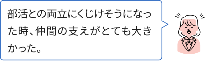 部活との両立にくじけそうになった時、仲間の支えがとても大きかった。