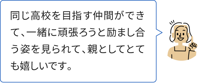 同じ高校を目指す仲間ができて、一緒に頑張ろうと励まし合う姿を見られて、親としてとても嬉しいです。