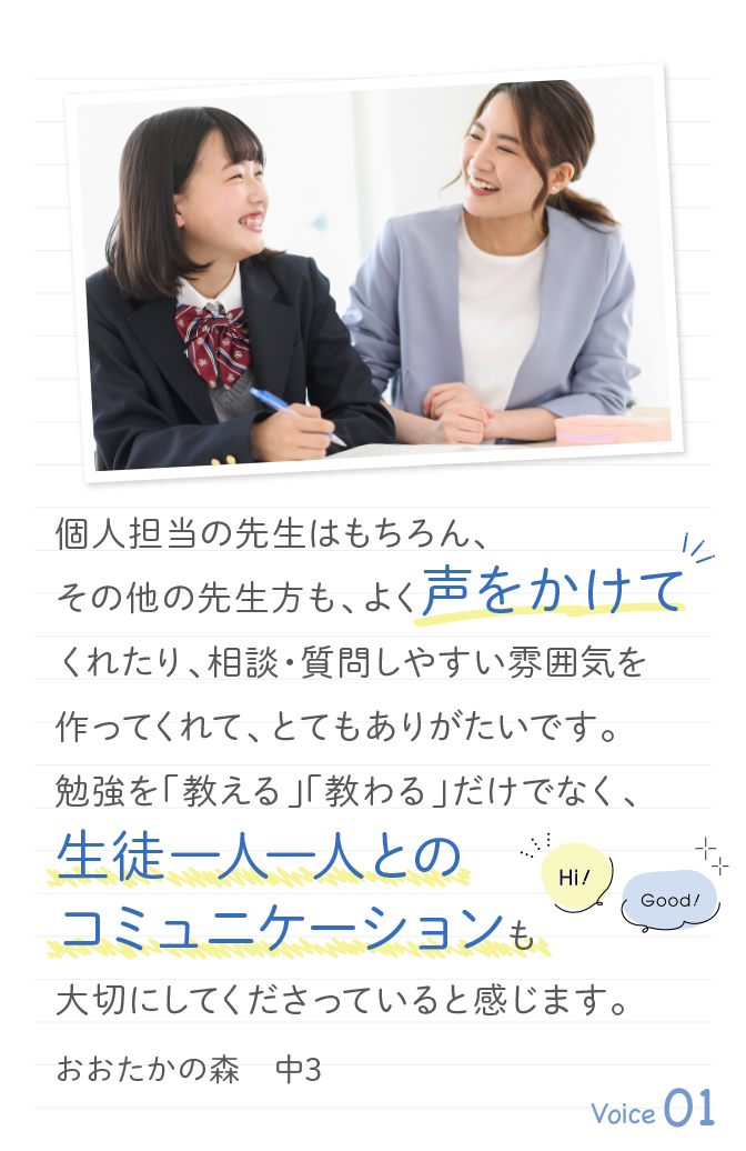 個人担当の先生はもちろん、その他の先生方も、よく声をかけてくれたり、相談・質問しやすい雰囲気を作ってくれて、とてもありがたいです。勉強を「教える」「教わる」だけでなく、生徒一人一人とのコミュニケーションも大切にしてくださっていると感じます。おおたかの森　中3