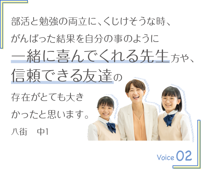部活と勉強の両立に、くじけそうな時、がんばった結果を自分の事のように一緒に喜んでくれる先生方や、信頼できる友達の存在がとても大きかったと思います。八街　中1