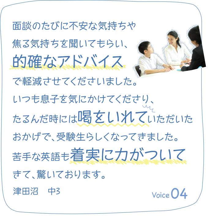 面談のたびに不安な気持ちや焦る気持ちを聞いてもらい、的確なアドバイスで軽減させてくださいました。いつも息子を気にかけてくださり、たるんだ時には喝をいれていただいたおかげで、受験生らしくなってきました。苦手な英語も着実に力がついてきて、驚いております。津田沼　中3