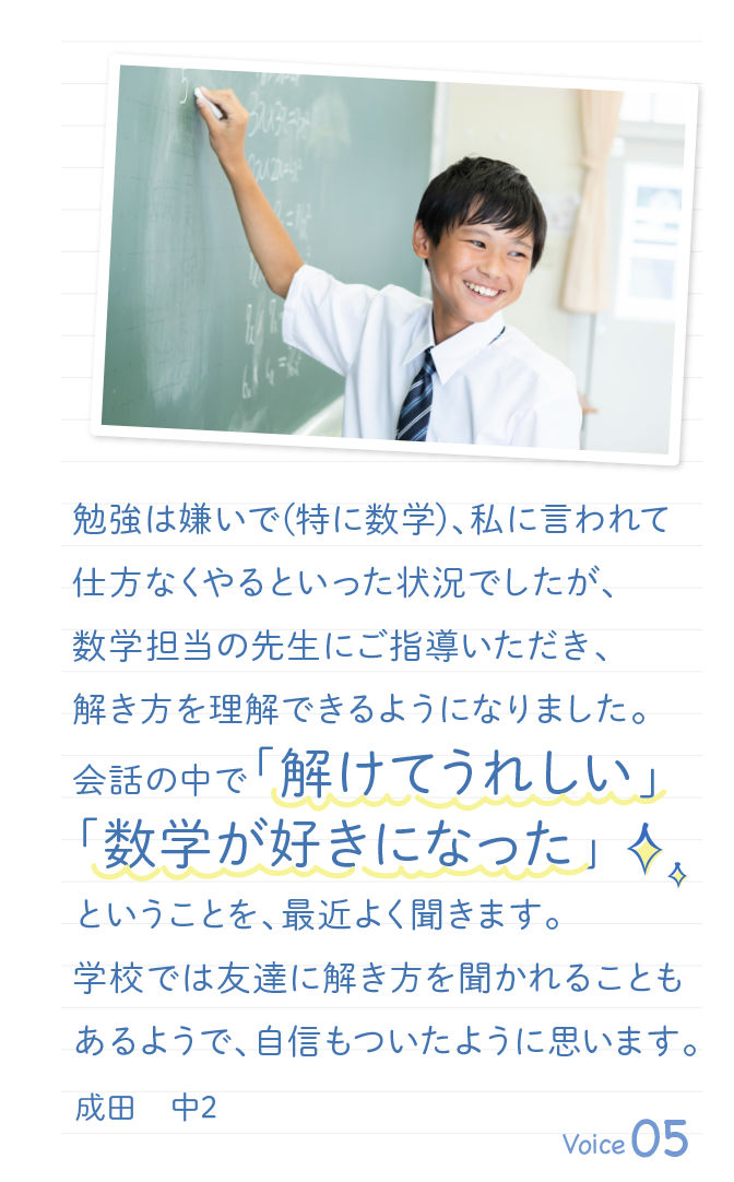 勉強は嫌いで(特に数学)、私に言われて仕方なくやるといった状況でしたが、数学担当の先生にご指導いただき、解き方を理解できるようになりました。会話の中で「解けてうれしい」「数学が好きになった」ということを、最近よく聞きます。学校では友達に解き方を聞かれることもあるようで、自信もついたように思います。成田　中2