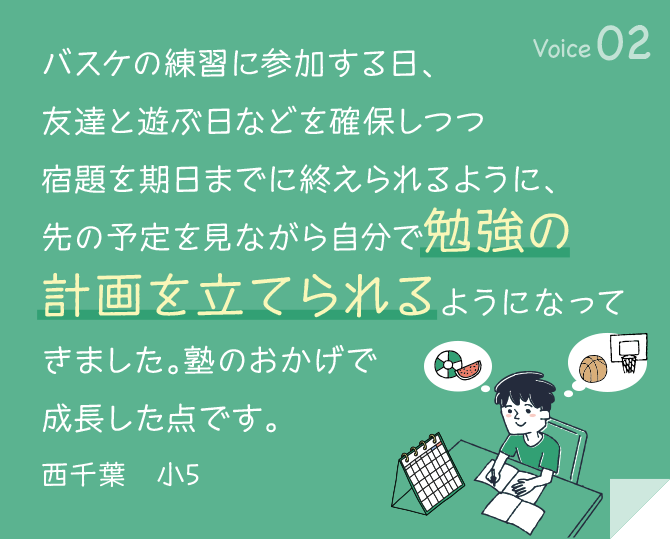 バスケの練習に参加する日、友達と遊ぶ日などを確保しつつ宿題を期日までに終えられるように、 先の予定を見ながら自分で勉強の計画を立てられるようになってきました。塾のおかげで成長した点です。 西千葉　小5