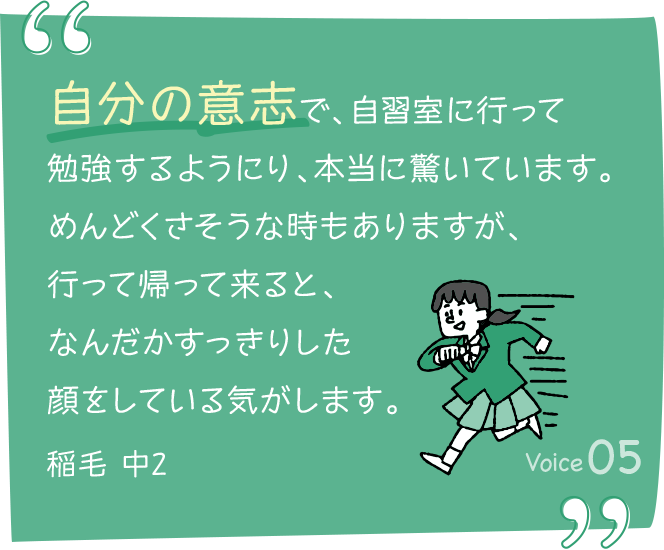 自分の意志で、自習室に行って勉強するようにり、本当に驚いています。めんどくさそうな時もありますが、行って帰って来ると、なんだかすっきりした顔をしている気がします。稲毛 中2