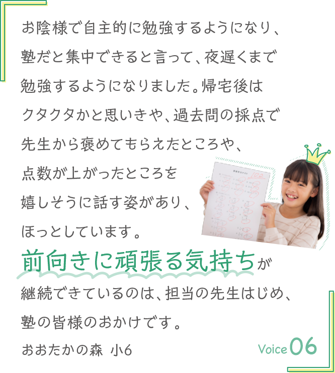 お陰様で自主的に勉強するようになり、塾だと集中できると言って、夜遅くまで勉強するようになりました。帰宅後はクタクタかと思いきや、過去問の採点で先生から褒めてもらえたところや、点数が上がったところを嬉しそうに話す姿があり、ほっとしています。前向きに頑張る気持ちが継続できているのは、担当の先生はじめ、塾の皆様のおかけです。おおたかの森 小6