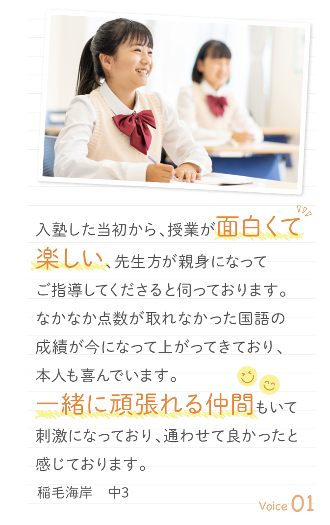 入塾した当初から、授業が面白くて楽しい、先生方が親身になってご指導してくださると伺っております。なかなか点数が取れなかった国語の成績が今になって上がってきており、本人も喜んでいます。一緒に頑張れる仲間もいて刺激になっており、通わせて良かったと感じております。稲毛海岸　中3