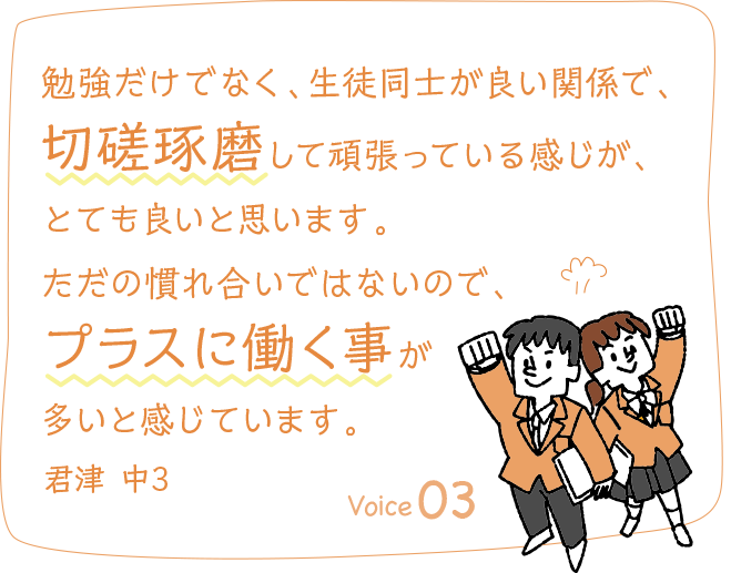 勉強だけでなく、生徒同士が良い関係で、切磋琢磨して頑張っている感じが、とても良いと思います。ただの慣れ合いではないので、プラスに働く事が多いと感じています。君津 中3