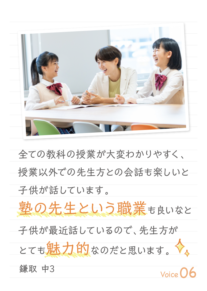 全ての教科の授業が大変わかりやすく、授業以外での先生方との会話も楽しいと子供が話しています。塾の先生という職業も良いなと子供が最近話しているので、先生方がとても魅力的なのだと思います。鎌取 中3