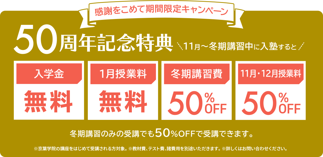 感謝をこめて期間限定キャンペーン　50周年記念特典 11月〜冬期講習中に入塾すると　入学金無料　1月授業料無料　冬期講習費50%OFF 11月・12月授業料50%OFF　冬期講習のみの受講でも50%OFFで受講できます。※京葉学院の講座をはじめて受講される方対象。 ※教材費、テスト費、諸費用を別途いただきます。 ※詳しくはお問い合わせください。