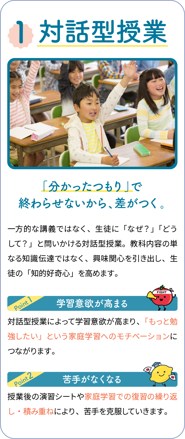 1,対話型授業 「分かったつもり」で終わらせないから、差がつく。一方的な講義ではなく、生徒に「なぜ？」「どうして？」と問いかける対話型授業。教科内容の単なる知識伝達ではなく、興味関心を引き出し、生徒の「知的好奇心」を高めます。学習意欲が高まる 対話型授業によって学習意欲が高まり、「もっと勉強したい」という家庭学習へのモチベーションにつながります。苦手がなくなる 授業後の演習シートや家庭学習での復習の繰り返し・積み重ねにより、苦手を克服していきます。