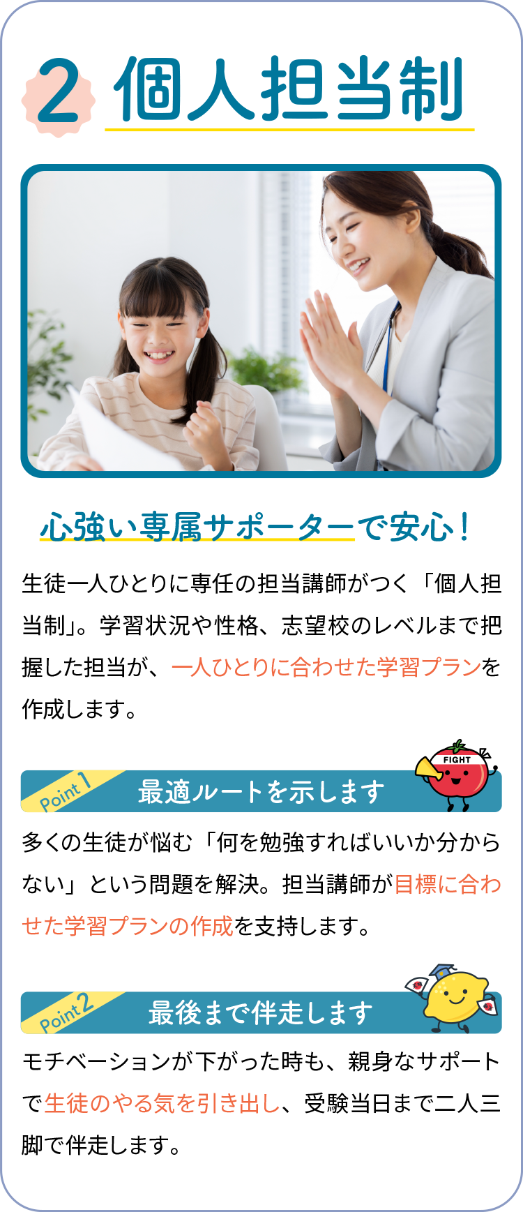 2,個人担当制 心強い専属サポーターで安心！ 生徒一人ひとりに専任の担当講師がつく「個人担当制」。学習状況や性格、志望校のレベルまで把握した担当が、一人ひとりに合わせた学習プランを作成します。最適ルートを示します 多くの生徒が悩む「何を勉強すればいいか分からない」という問題を解決。担当講師が目標に合わせた学習プランの作成を支持します。最後まで伴走します モチベーションが下がった時も、親身なサポートで生徒のやる気を引き出し、受験当日まで二人三脚で伴走します。