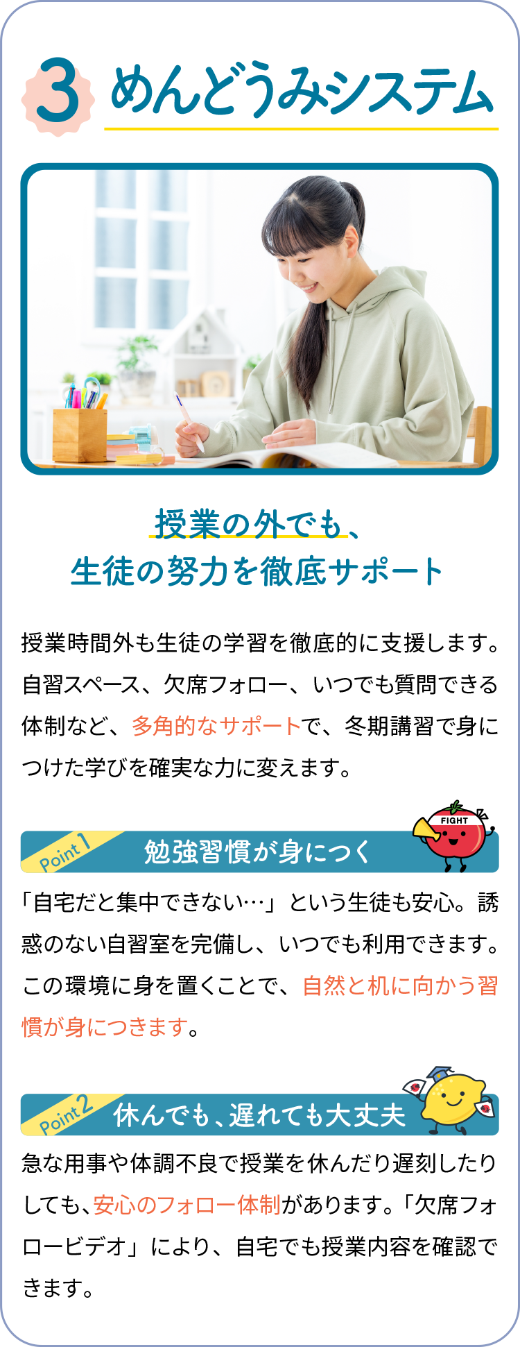 3,めんどうみシステム 授業の外でも、生徒の努力を徹底サポート 授業時間外も生徒の学習を徹底的に支援します。自習スペース、欠席フォロー、いつでも質問できる体制など、多角的なサポートで、冬期講習で身につけた学びを確実な力に変えます。勉強習慣が身につく 「自宅だと集中できない…」という生徒も安心。誘惑のない自習室を完備し、いつでも利用できます。この環境に身を置くことで、自然と机に向かう習慣が身につきます。休んでも、遅れても大丈夫 急な用事や体調不良で授業を休んだり遅刻したりしても、安心のフォロー体制があります。「欠席フォロービデオ」により、自宅でも授業内容を確認できます。