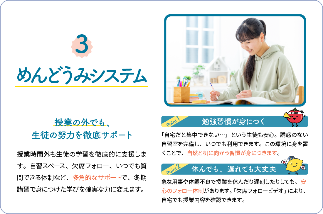 3,めんどうみシステム 授業の外でも、生徒の努力を徹底サポート 授業時間外も生徒の学習を徹底的に支援します。自習スペース、欠席フォロー、いつでも質問できる体制など、多角的なサポートで、冬期講習で身につけた学びを確実な力に変えます。勉強習慣が身につく 「自宅だと集中できない…」という生徒も安心。誘惑のない自習室を完備し、いつでも利用できます。この環境に身を置くことで、自然と机に向かう習慣が身につきます。休んでも、遅れても大丈夫 急な用事や体調不良で授業を休んだり遅刻したりしても、安心のフォロー体制があります。「欠席フォロービデオ」により、自宅でも授業内容を確認できます。