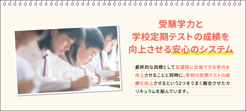 受験学力と学校定期テストの成績を向上させる安心のシステム 最終的な目標として志望校に合格できる学力を向上させることと同時に、学校の定期テストの成績を向上させるという2つをうまく融合させたカリキュラムを組んでいます。