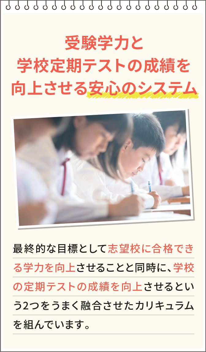 受験学力と学校定期テストの成績を向上させる安心のシステム 最終的な目標として志望校に合格できる学力を向上させることと同時に、学校の定期テストの成績を向上させるという2つをうまく融合させたカリキュラムを組んでいます。